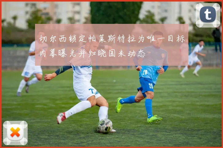 切尔西锁定帕莱斯特拉为唯一目标内幕曝光并知晓国米动态