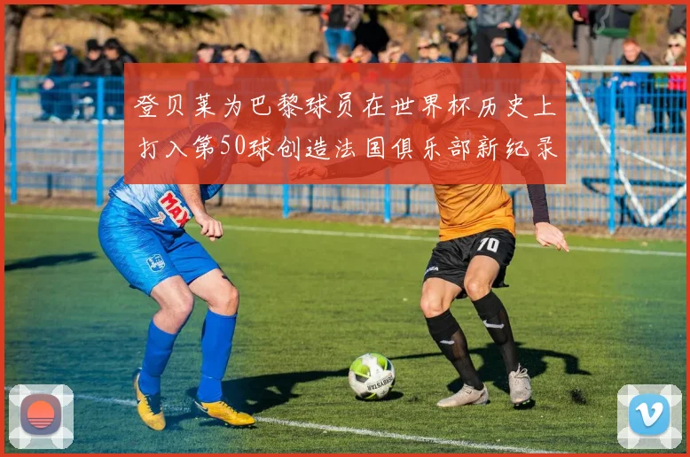 登贝莱为巴黎球员在世界杯历史上打入第50球创造法国俱乐部新纪录