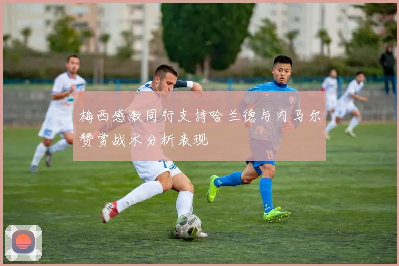 梅西感激同行支持哈兰德与内马尔赞赏战术分析表现