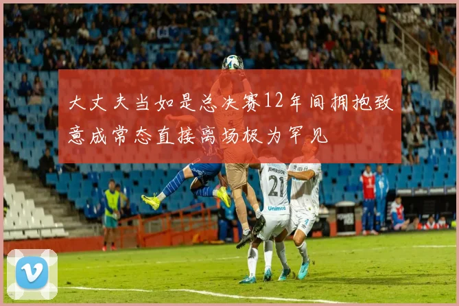大丈夫当如是总决赛12年间拥抱致意成常态直接离场极为罕见