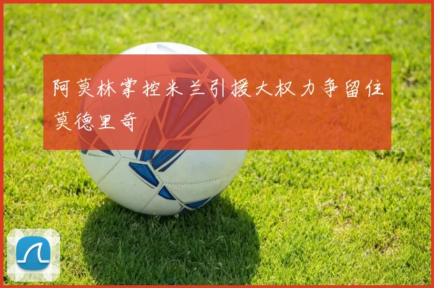 阿莫林掌控米兰引援大权力争留住莫德里奇