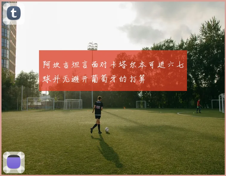 阿坎吉坦言面对卡塔尔本可进六七球并无避开葡萄牙的打算