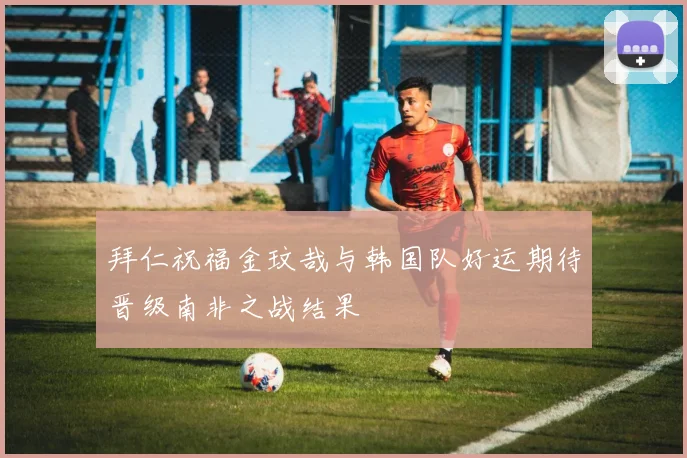拜仁祝福金玟哉与韩国队好运期待晋级南非之战结果