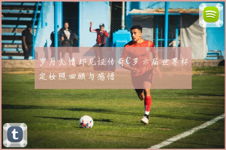 岁月无情却见证传奇C罗六届世界杯定妆照回顾与感悟