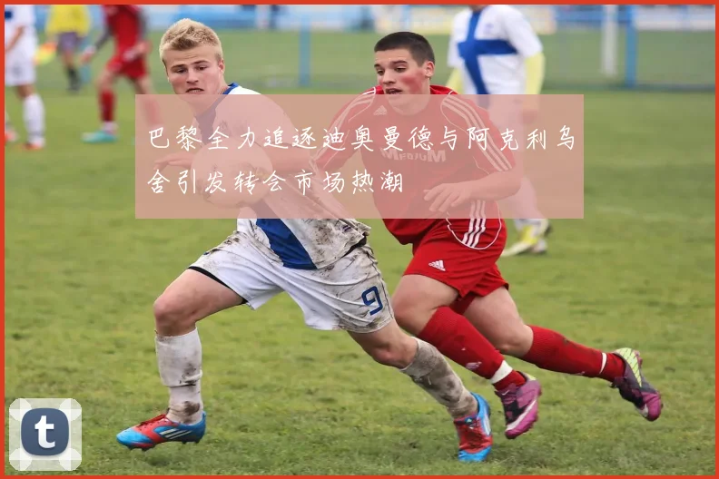 巴黎全力追逐迪奥曼德与阿克利乌舍引发转会市场热潮