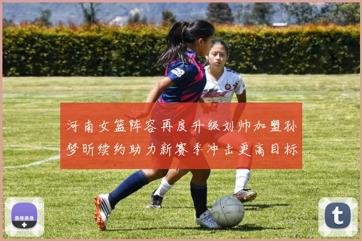 河南女篮阵容再度升级刘帅加盟孙梦昕续约助力新赛季冲击更高目标