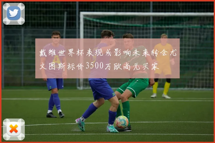 戴维世界杯表现或影响未来转会尤文图斯标价3500万欧尚无买家