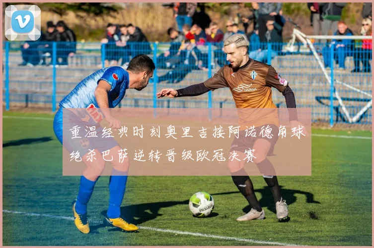 重温经典时刻奥里吉接阿诺德角球绝杀巴萨逆转晋级欧冠决赛