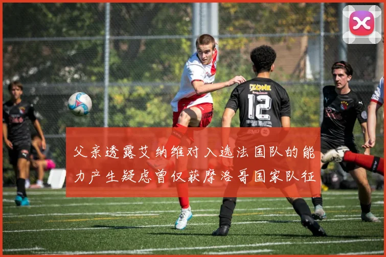 父亲透露艾纳维对入选法国队的能力产生疑虑曾仅获摩洛哥国家队征召