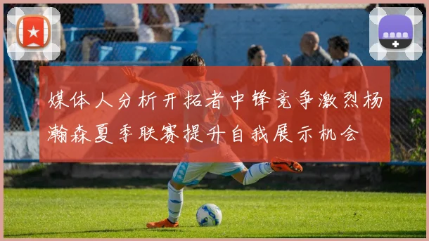 媒体人分析开拓者中锋竞争激烈杨瀚森夏季联赛提升自我展示机会